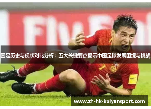 国足历史与现状对比分析:五大关键要点揭示中国足球发展困境与挑战
